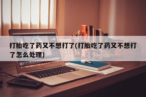 流产药使用打胎吃了药又不想打了(打胎吃了药又不想打了怎么处理)