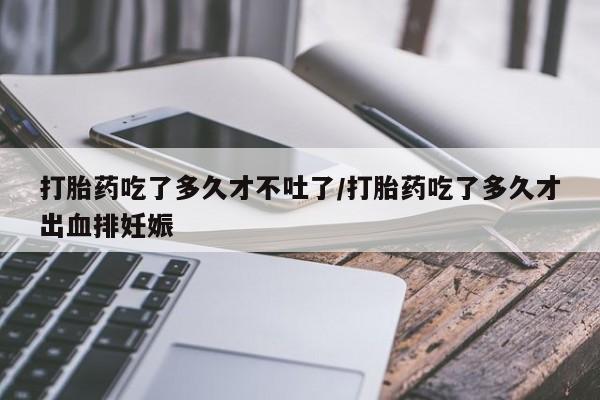 流产药使用打胎药吃了多久才不吐了/打胎药吃了多久才出血排妊娠