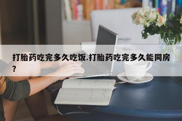 流产药使用打胎药吃完多久吃饭.打胎药吃完多久能同房？