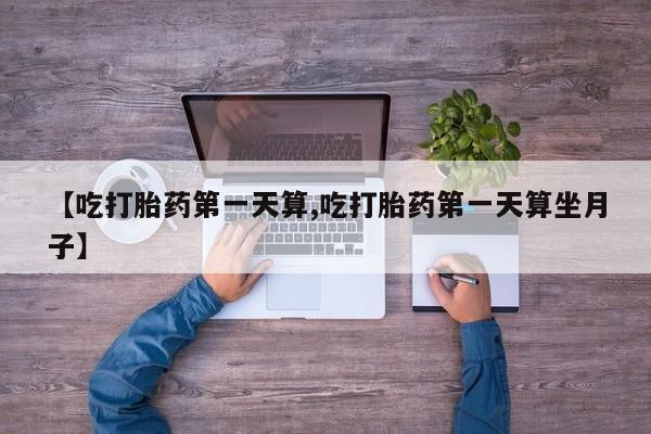 流产药使用【吃打胎药第一天算,吃打胎药第一天算坐月子】