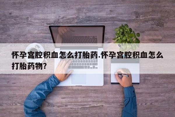 流产药使用怀孕宫腔积血怎么打胎药.怀孕宫腔积血怎么打胎药物？