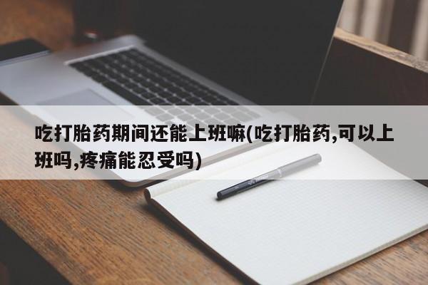流产药使用吃打胎药期间还能上班嘛(吃打胎药,可以上班吗,疼痛能忍受吗)