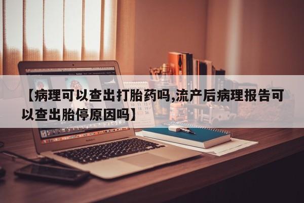 流产药使用【病理可以查出打胎药吗,流产后病理报告可以查出胎停原因吗】