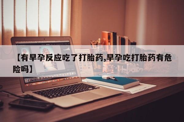 流产药使用【有早孕反应吃了打胎药,早孕吃打胎药有危险吗】