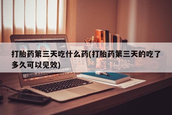 流产药使用打胎药第三天吃什么药(打胎药第三天的吃了多久可以见效)