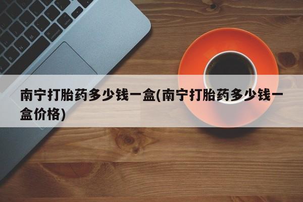 流产药使用南宁打胎药多少钱一盒(南宁打胎药多少钱一盒价格)