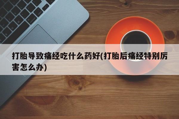 流产药使用打胎导致痛经吃什么药好(打胎后痛经特别厉害怎么办)