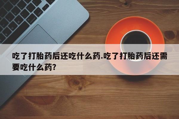 流产药使用吃了打胎药后还吃什么药.吃了打胎药后还需要吃什么药？