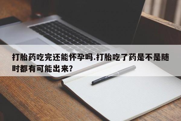流产药使用打胎药吃完还能怀孕吗.打胎吃了药是不是随时都有可能出来？
