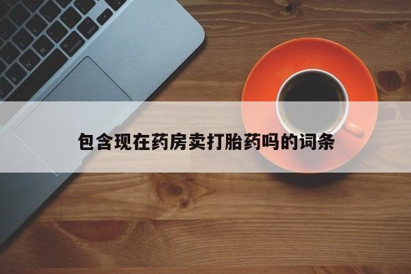 流产药使用包含现在药房卖打胎药吗的词条