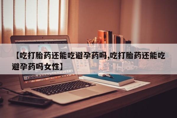 流产药使用【吃打胎药还能吃避孕药吗,吃打胎药还能吃避孕药吗女性】