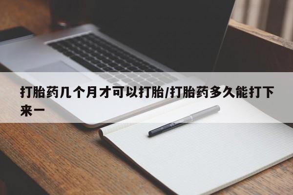 流产药使用打胎药几个月才可以打胎/打胎药多久能打下来一