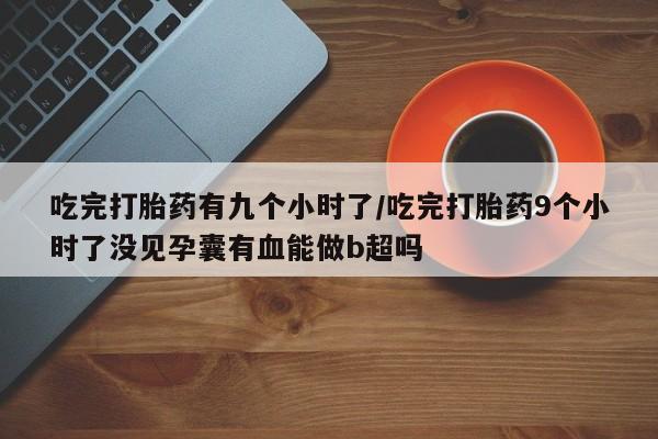 流产药使用吃完打胎药有九个小时了/吃完打胎药9个小时了没见孕囊有血能做b超吗