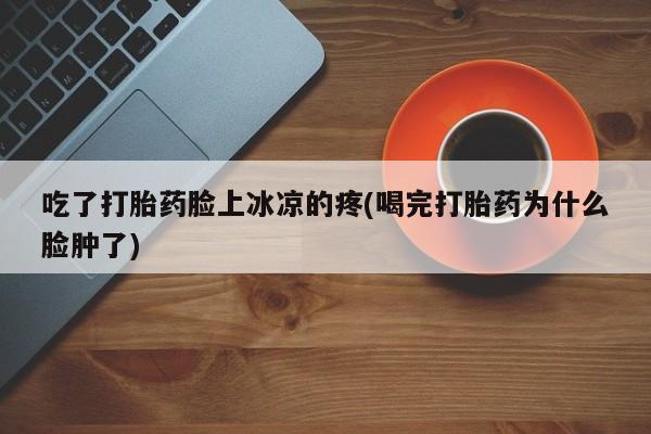 流产药使用吃了打胎药脸上冰凉的疼(喝完打胎药为什么脸肿了)