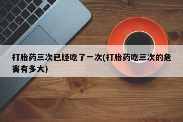流产药使用打胎药三次已经吃了一次(打胎药吃三次的危害有多大)