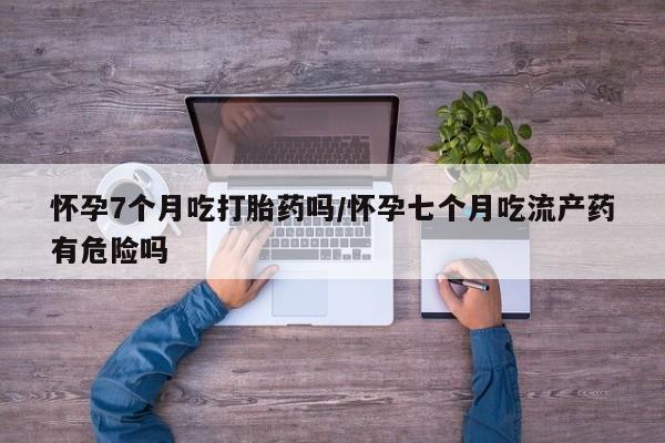 流产药使用怀孕7个月吃打胎药吗/怀孕七个月吃流产药有危险吗