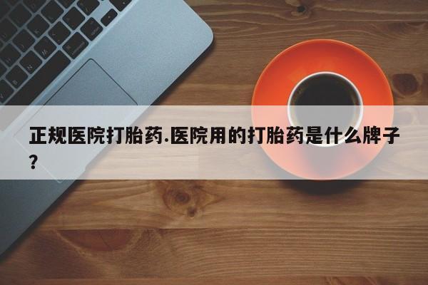 流产药使用正规医院打胎药.医院用的打胎药是什么牌子？