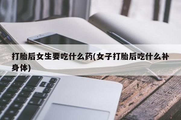 流产药使用打胎后女生要吃什么药(女子打胎后吃什么补身体)