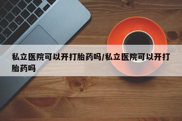 流产药使用私立医院可以开打胎药吗/私立医院可以开打胎药吗