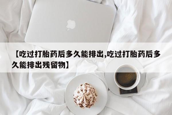 流产药使用【吃过打胎药后多久能排出,吃过打胎药后多久能排出残留物】