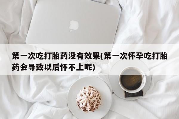 流产药使用第一次吃打胎药没有效果(第一次怀孕吃打胎药会导致以后怀不上呢)