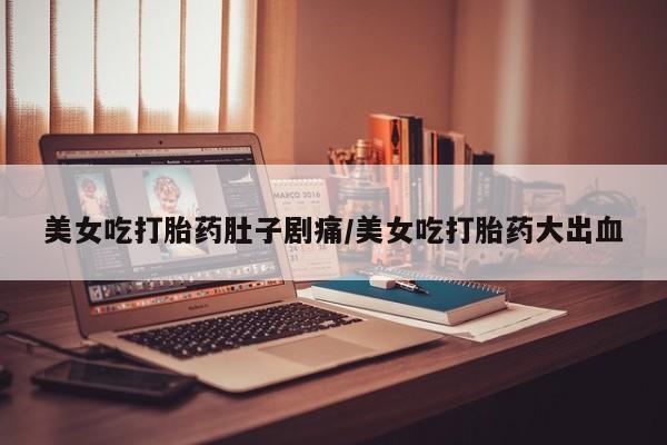 流产药使用美女吃打胎药肚子剧痛/美女吃打胎药大出血