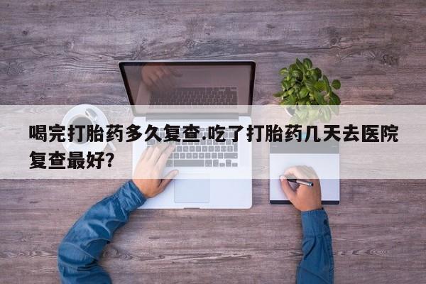 流产药使用喝完打胎药多久复查.吃了打胎药几天去医院复查最好？