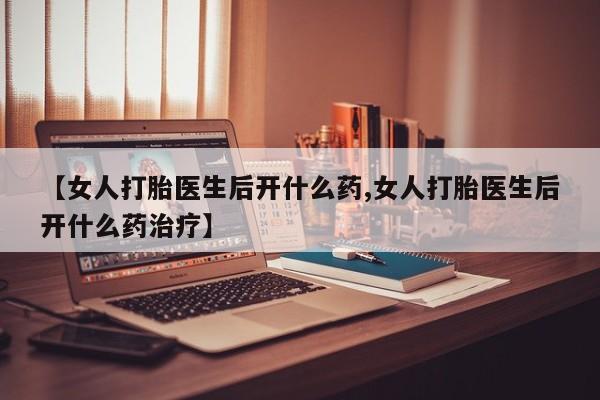 流产药使用【女人打胎医生后开什么药,女人打胎医生后开什么药治疗】