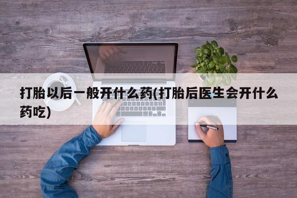 流产药使用打胎以后一般开什么药(打胎后医生会开什么药吃)
