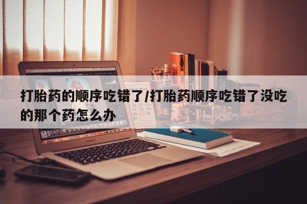 流产药使用打胎药的顺序吃错了/打胎药顺序吃错了没吃的那个药怎么办