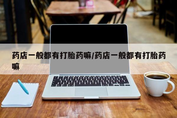 流产药使用药店一般都有打胎药嘛/药店一般都有打胎药嘛