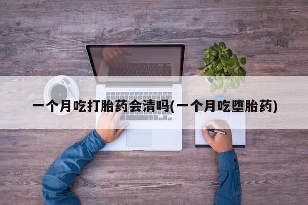 流产药使用一个月吃打胎药会清吗(一个月吃堕胎药)