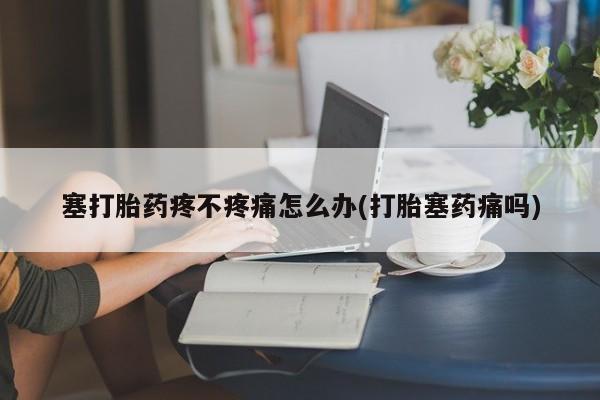 流产药使用塞打胎药疼不疼痛怎么办(打胎塞药痛吗)