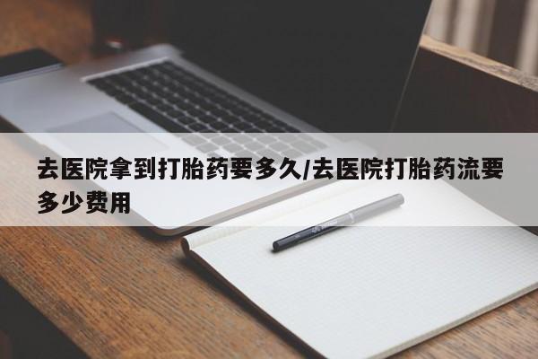 流产药使用去医院拿到打胎药要多久/去医院打胎药流要多少费用