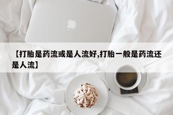 流产药使用【打胎是药流或是人流好,打胎一般是药流还是人流】