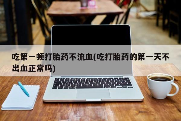 流产药使用吃第一顿打胎药不流血(吃打胎药的第一天不出血正常吗)