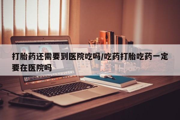 流产药使用打胎药还需要到医院吃吗/吃药打胎吃药一定要在医院吗