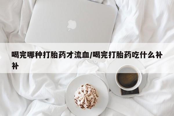 流产药使用喝完哪种打胎药才流血/喝完打胎药吃什么补补