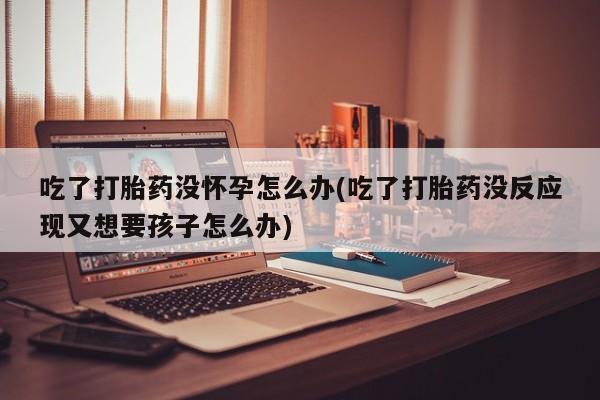 流产药使用吃了打胎药没怀孕怎么办(吃了打胎药没反应现又想要孩子怎么办)
