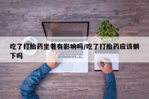流产药使用吃了打胎药坐着有影响吗/吃了打胎药应该躺下吗