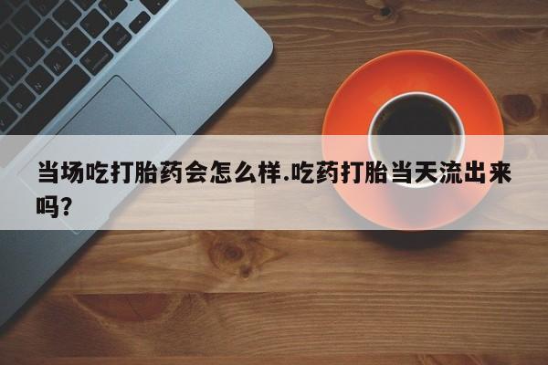 流产药使用当场吃打胎药会怎么样.吃药打胎当天流出来吗？