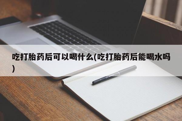 流产药使用吃打胎药后可以喝什么(吃打胎药后能喝水吗)