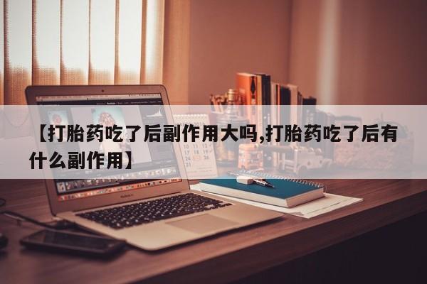 流产药使用【打胎药吃了后副作用大吗,打胎药吃了后有什么副作用】