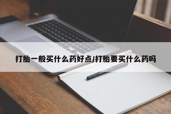 流产药使用打胎一般买什么药好点/打胎要买什么药吗