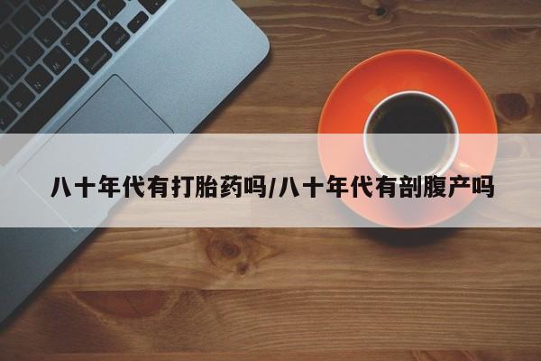 流产药使用八十年代有打胎药吗/八十年代有剖腹产吗