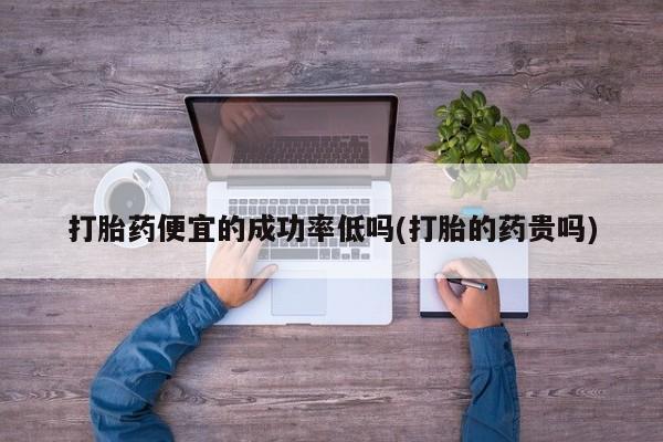 流产药使用打胎药便宜的成功率低吗(打胎的药贵吗)