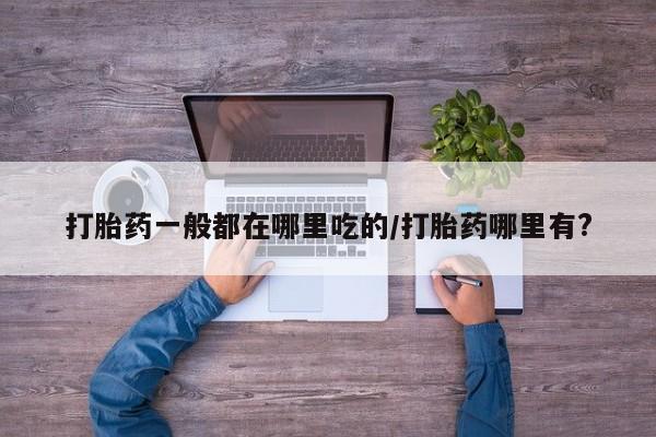 流产药使用打胎药一般都在哪里吃的/打胎药哪里有?