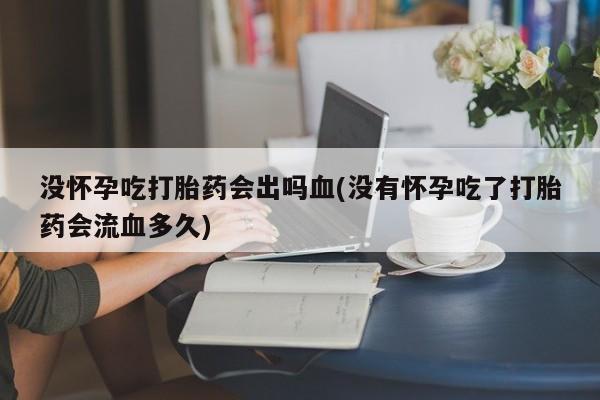 流产药使用没怀孕吃打胎药会出吗血(没有怀孕吃了打胎药会流血多久)