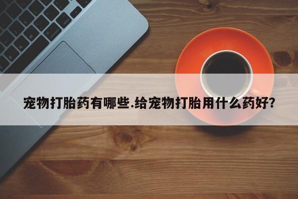 流产药使用宠物打胎药有哪些.给宠物打胎用什么药好？