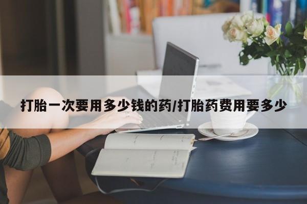 流产药使用打胎一次要用多少钱的药/打胎药费用要多少